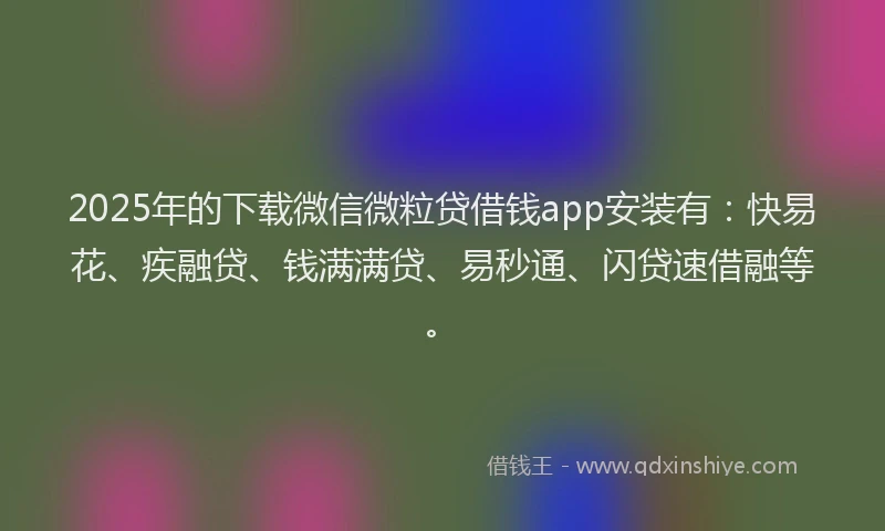 2025年的下载微信微粒贷借钱app安装有：快易花、疾融贷、钱满满贷、易秒通、闪贷速借融等。