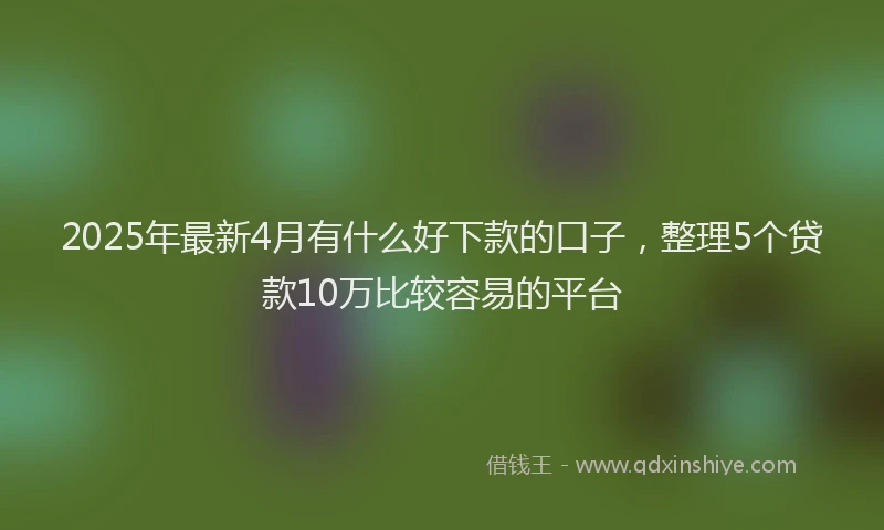 2025年最新4月有什么好下款的口子，整理5个贷款10万比较容易的平台