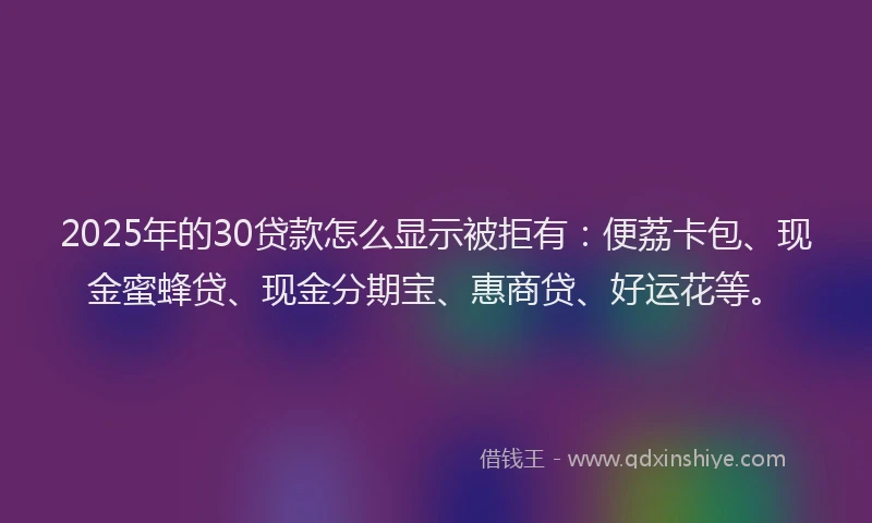 2025年的30贷款怎么显示被拒有：便荔卡包、现金蜜蜂贷、现金分期宝、惠商贷、好运花等。