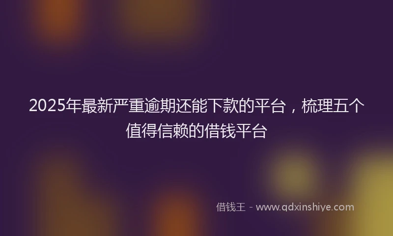 2025年最新严重逾期还能下款的平台，梳理五个值得信赖的借钱平台