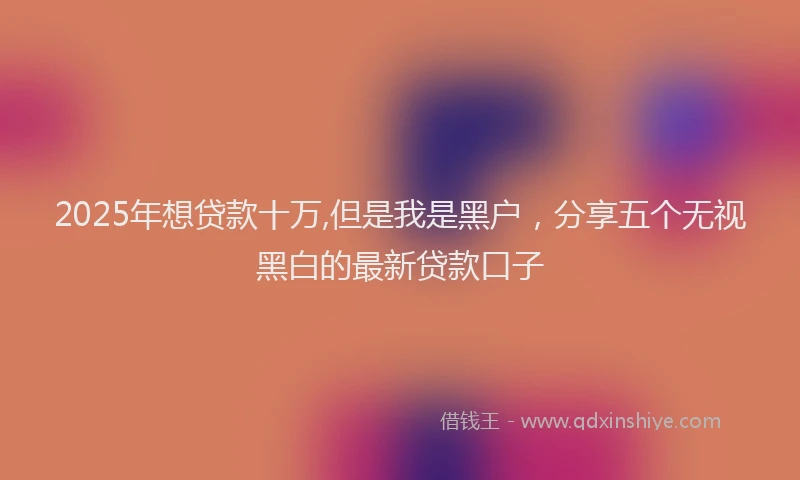 2025年想贷款十万,但是我是黑户，分享五个无视黑白的最新贷款口子