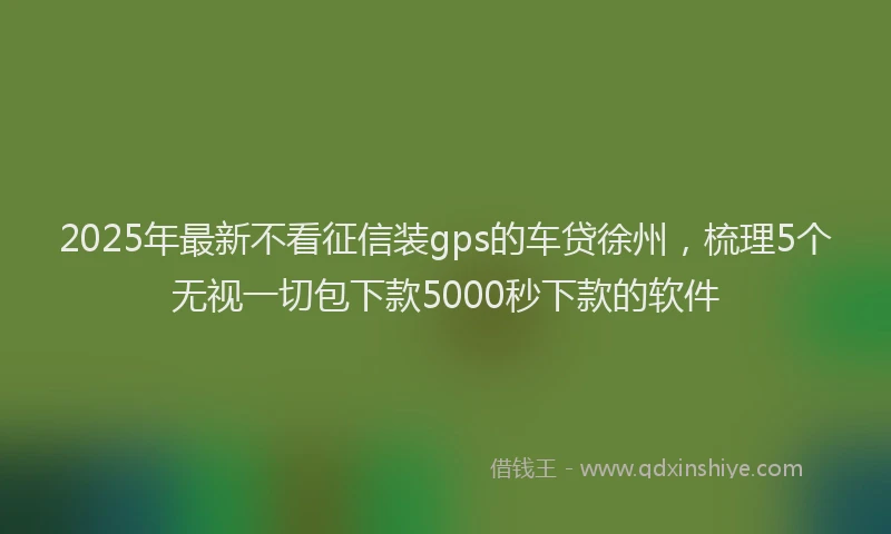 2025年最新不看征信装gps的车贷徐州，梳理5个无视一切包下款5000秒下款的软件