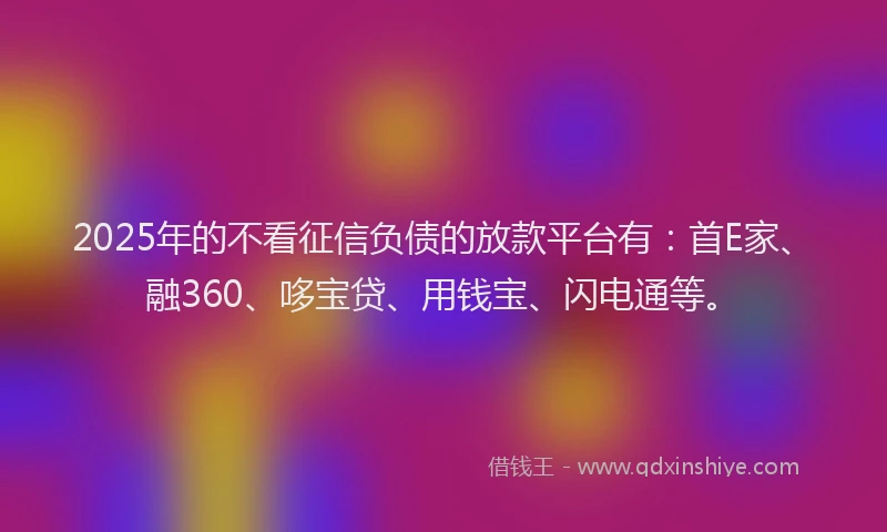 2025年的不看征信负债的放款平台有：首E家、融360、哆宝贷、用钱宝、闪电通等。
