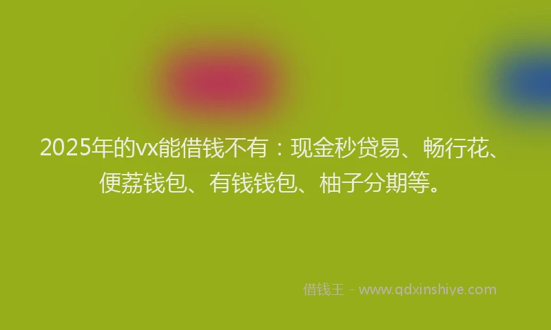 2025年的vx能借钱不有：现金秒贷易、畅行花、便荔钱包、有钱钱包、柚子分期等。