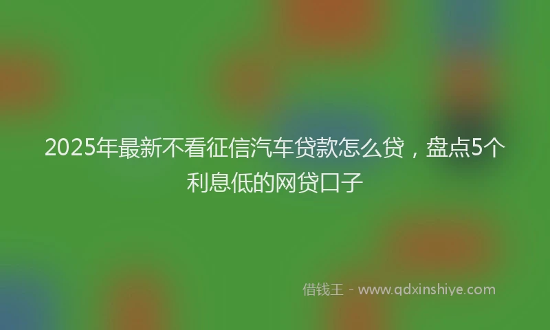 2025年最新不看征信汽车贷款怎么贷，盘点5个利息低的网贷口子
