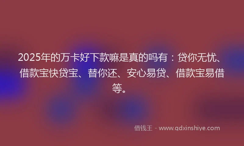 2025年的万卡好下款嘛是真的吗有：贷你无忧、借款宝快贷宝、替你还、安心易贷、借款宝易借等。