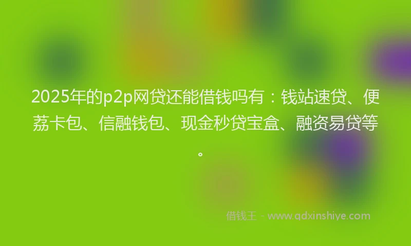 2025年的p2p网贷还能借钱吗有：钱站速贷、便荔卡包、信融钱包、现金秒贷宝盒、融资易贷等。