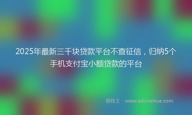 2025年最新三千块贷款平台不查征信，归纳5个手机支付宝小额贷款的平台