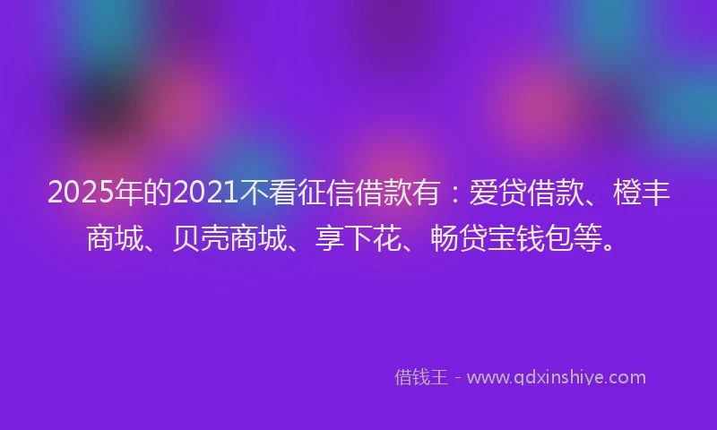 2025年的2021不看征信借款有：爱贷借款、橙丰商城、贝壳商城、享下花、畅贷宝钱包等。