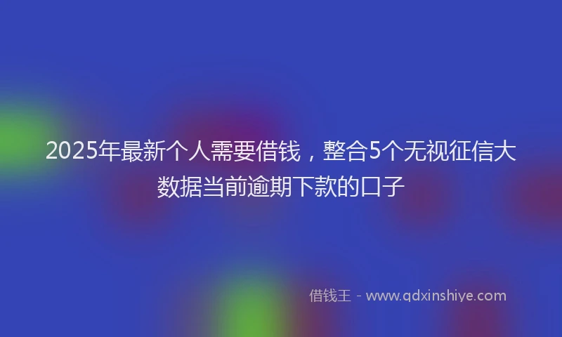 2025年最新个人需要借钱，整合5个无视征信大数据当前逾期下款的口子