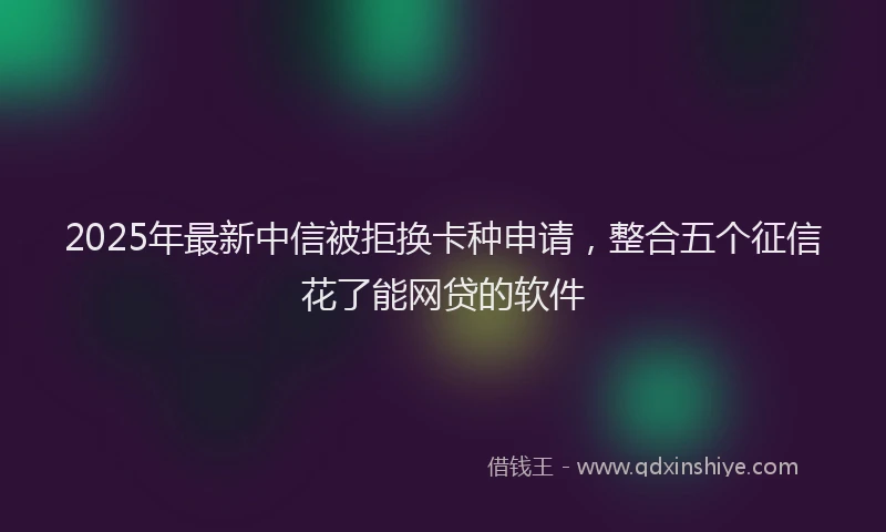 2025年最新中信被拒换卡种申请，整合五个征信花了能网贷的软件