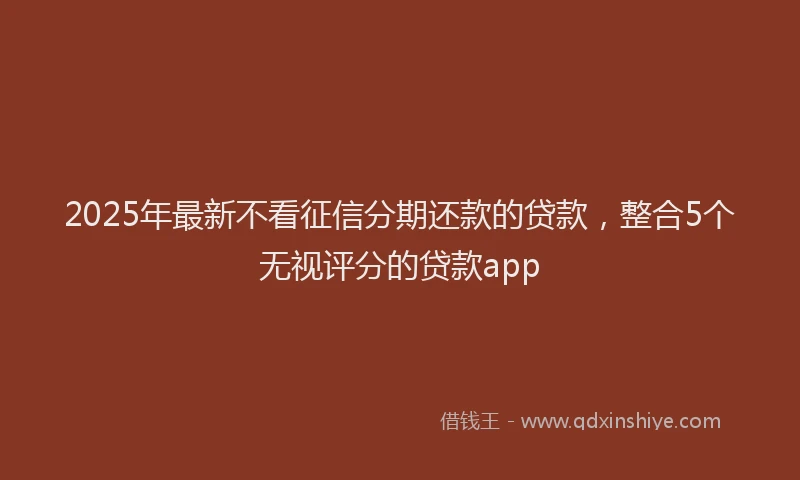 2025年最新不看征信分期还款的贷款，整合5个无视评分的贷款app