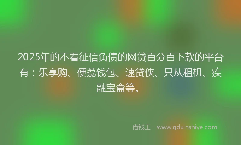 2025年的不看征信负债的网贷百分百下款的平台有：乐享购、便荔钱包、速贷侠、只从租机、疾融宝盒等。
