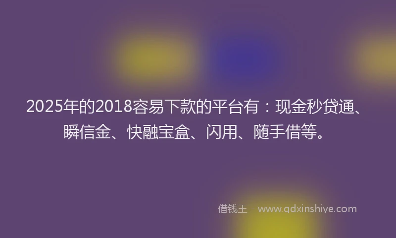 2025年的2018容易下款的平台有：现金秒贷通、瞬信金、快融宝盒、闪用、随手借等。