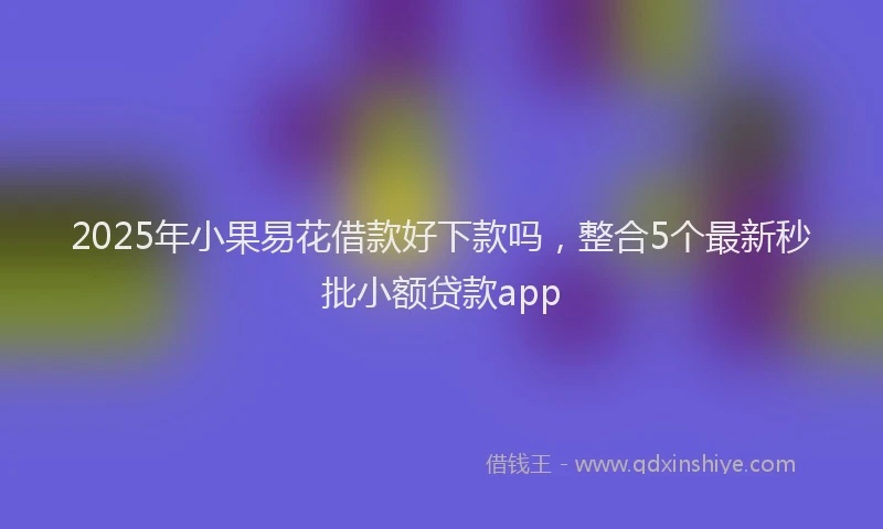 2025年小果易花借款好下款吗，整合5个最新秒批小额贷款app