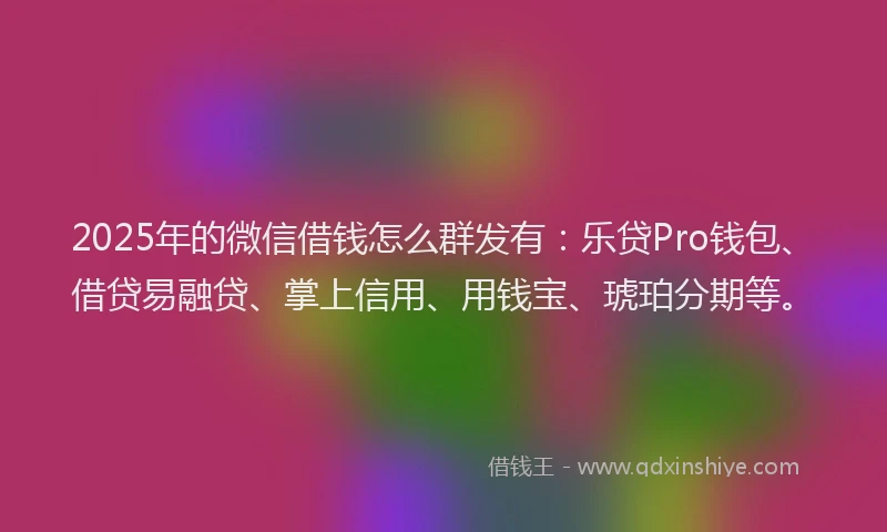 2025年的微信借钱怎么群发有：乐贷Pro钱包、借贷易融贷、掌上信用、用钱宝、琥珀分期等。