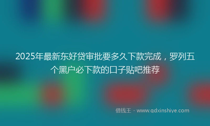 2025年最新东好贷审批要多久下款完成，罗列五个黑户必下款的口子贴吧推荐