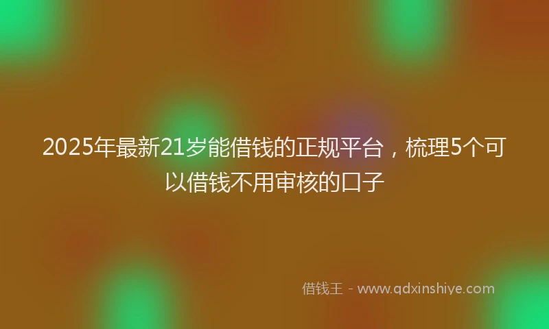 2025年最新21岁能借钱的正规平台，梳理5个可以借钱不用审核的口子