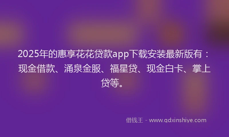 2025年的惠享花花贷款app下载安装最新版有：现金借款、涌泉金服、福星贷、现金白卡、掌上贷等。