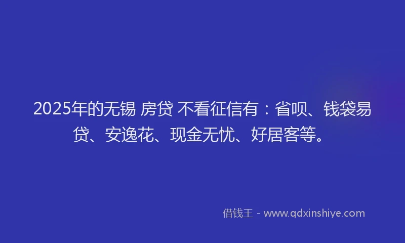 2025年的无锡 房贷 不看征信有：省呗、钱袋易贷、安逸花、现金无忧、好居客等。