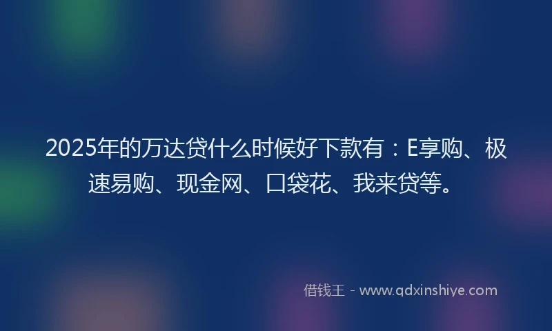 2025年的万达贷什么时候好下款有：E享购、极速易购、现金网、口袋花、我来贷等。