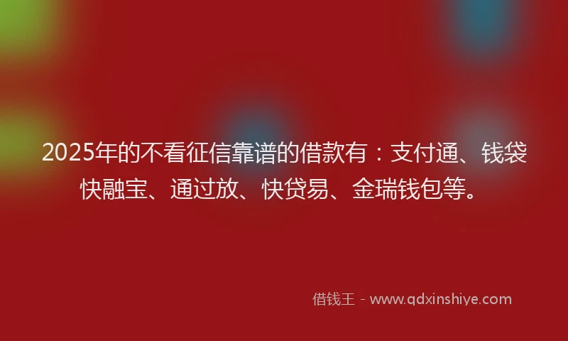 2025年的不看征信靠谱的借款有：支付通、钱袋快融宝、通过放、快贷易、金瑞钱包等。