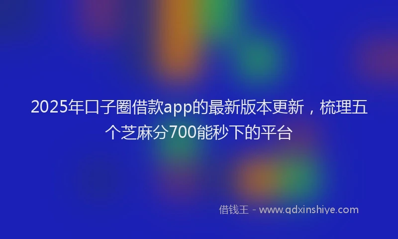 2025年口子圈借款app的最新版本更新，梳理五个芝麻分700能秒下的平台
