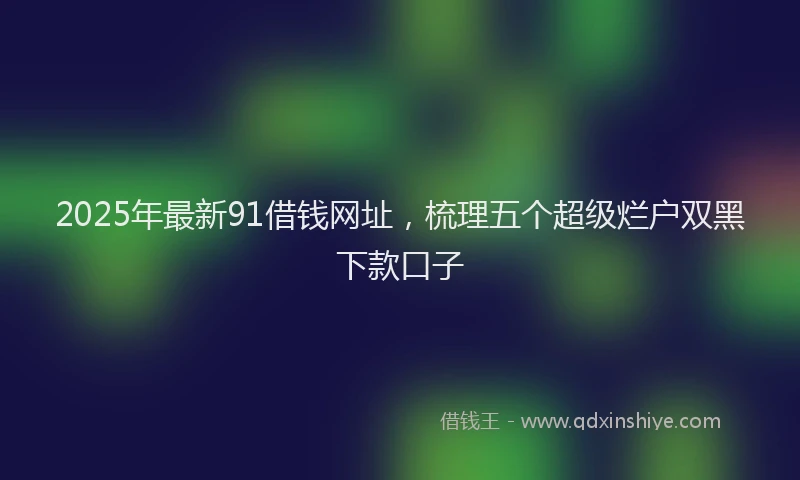 2025年最新91借钱网址，梳理五个超级烂户双黑下款口子