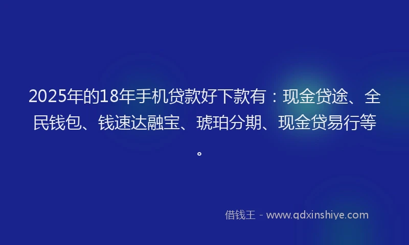 2025年的18年手机贷款好下款有：现金贷途、全民钱包、钱速达融宝、琥珀分期、现金贷易行等。