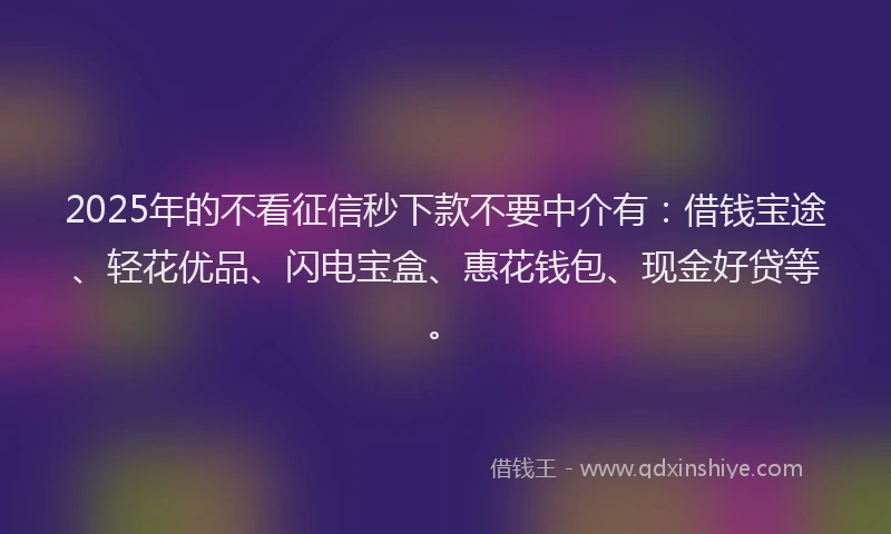 2025年的不看征信秒下款不要中介有：借钱宝途、轻花优品、闪电宝盒、惠花钱包、现金好贷等。
