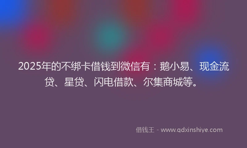 2025年的不绑卡借钱到微信有：鹅小易、现金流贷、星贷、闪电借款、尔集商城等。