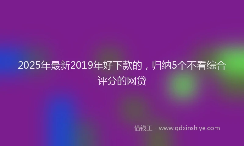 2025年最新2019年好下款的，归纳5个不看综合评分的网贷