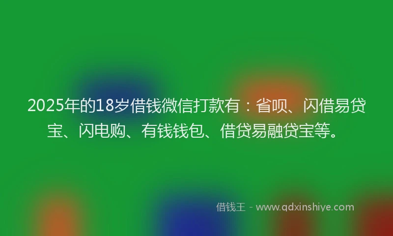 2025年的18岁借钱微信打款有：省呗、闪借易贷宝、闪电购、有钱钱包、借贷易融贷宝等。
