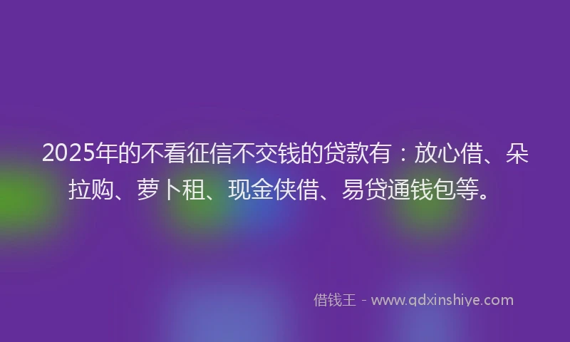 2025年的不看征信不交钱的贷款有：放心借、朵拉购、萝卜租、现金侠借、易贷通钱包等。