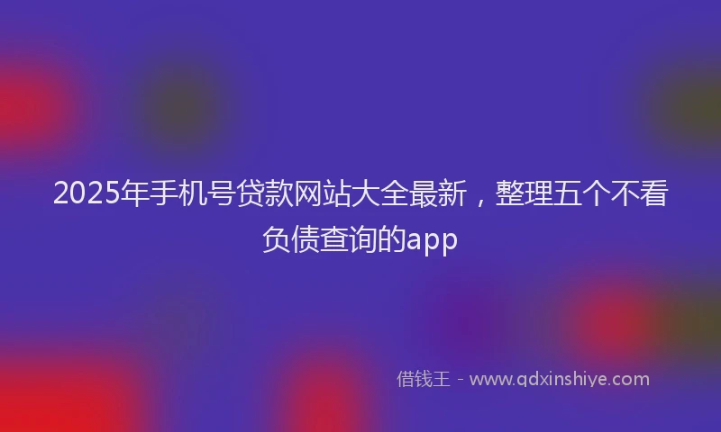 2025年手机号贷款网站大全最新，整理五个不看负债查询的app