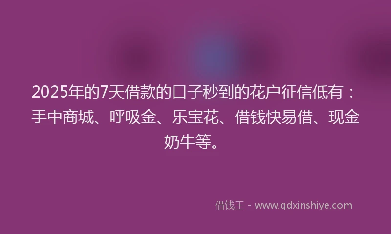 2025年的7天借款的口子秒到的花户征信低有：手中商城、呼吸金、乐宝花、借钱快易借、现金奶牛等。