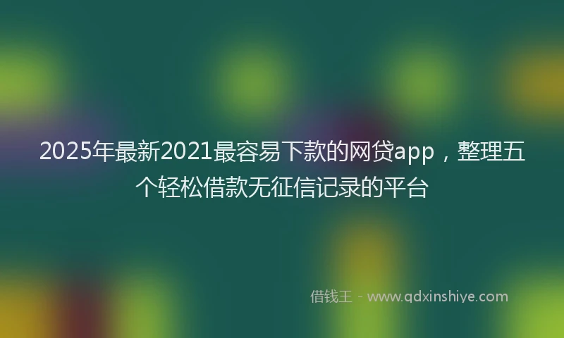 2025年最新2021最容易下款的网贷app，整理五个轻松借款无征信记录的平台