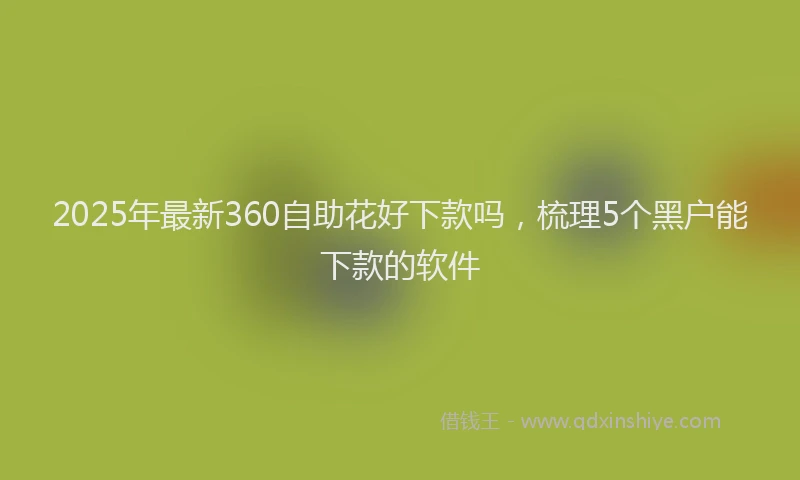 2025年最新360自助花好下款吗，梳理5个黑户能下款的软件