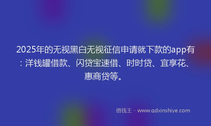 2025年的无视黑白无视征信申请就下款的app有：洋钱罐借款、闪贷宝速借、时时贷、宜享花、惠商贷等。