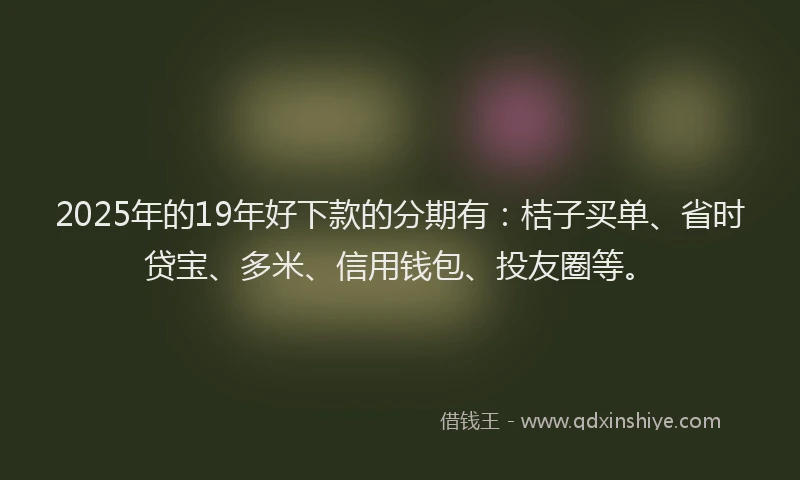 2025年的19年好下款的分期有：桔子买单、省时贷宝、多米、信用钱包、投友圈等。