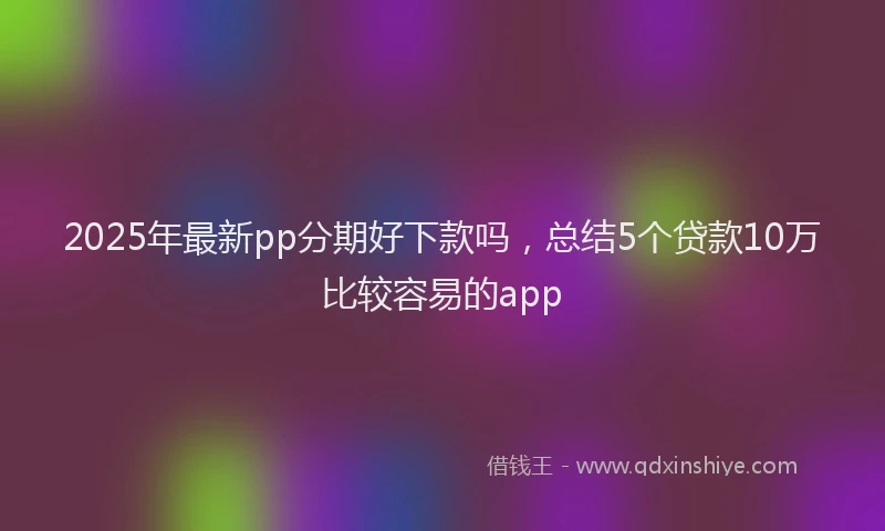 2025年最新pp分期好下款吗，总结5个贷款10万比较容易的app