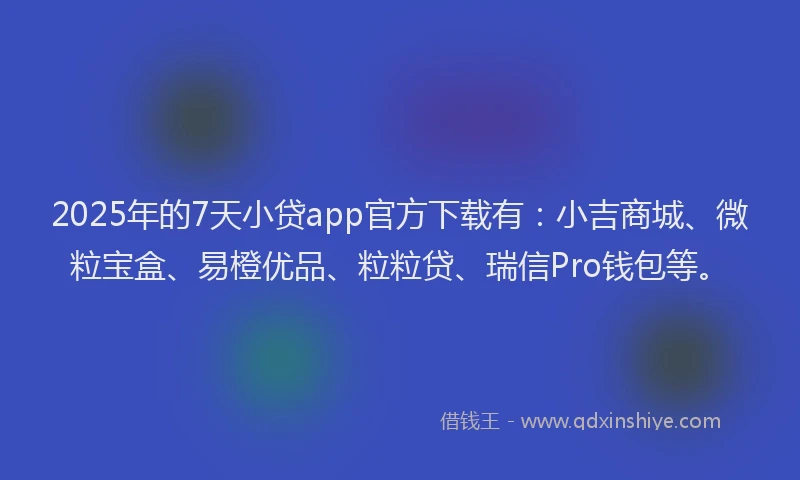 2025年的7天小贷app官方下载有：小吉商城、微粒宝盒、易橙优品、粒粒贷、瑞信Pro钱包等。