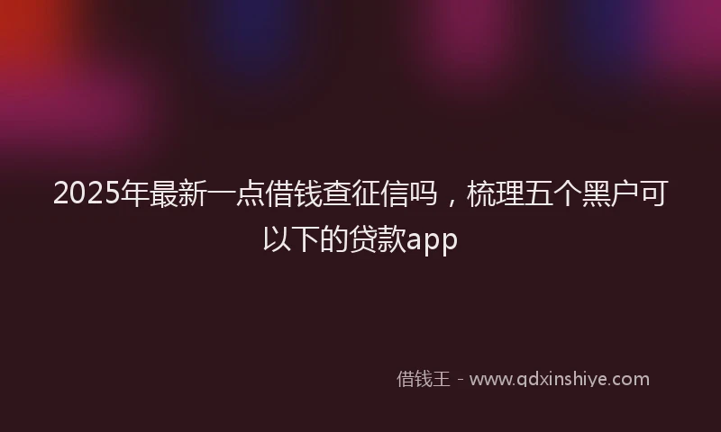 2025年最新一点借钱查征信吗，梳理五个黑户可以下的贷款app