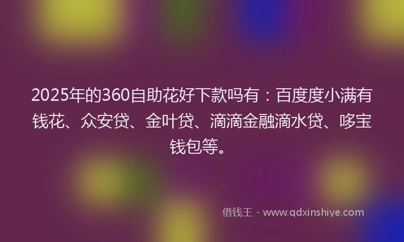 2025年的360自助花好下款吗有：百度度小满有钱花、众安贷、金叶贷、滴滴金融滴水贷、哆宝钱包等。