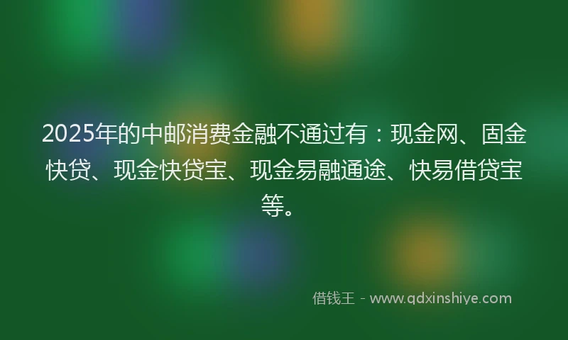 2025年的中邮消费金融不通过有：现金网、固金快贷、现金快贷宝、现金易融通途、快易借贷宝等。