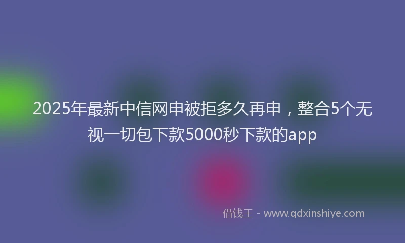 2025年最新中信网申被拒多久再申，整合5个无视一切包下款5000秒下款的app