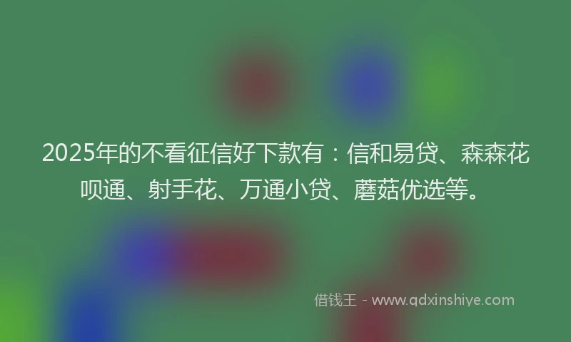 2025年的不看征信好下款有：信和易贷、森森花呗通、射手花、万通小贷、蘑菇优选等。