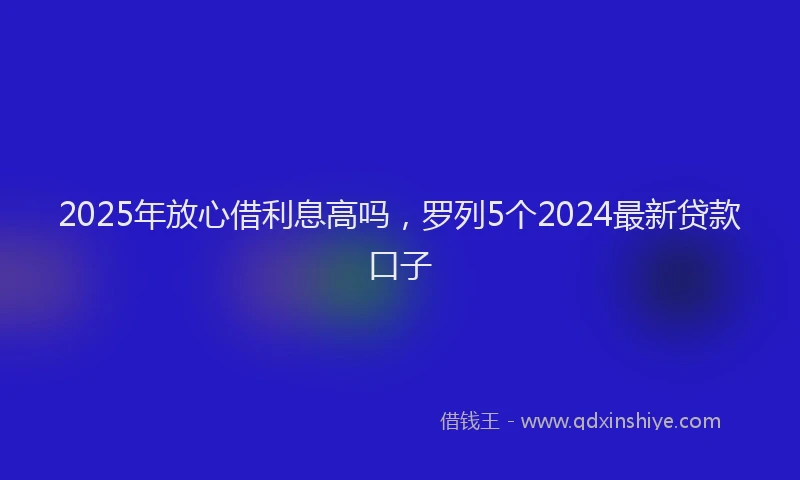 2025年放心借利息高吗，罗列5个2024最新贷款口子