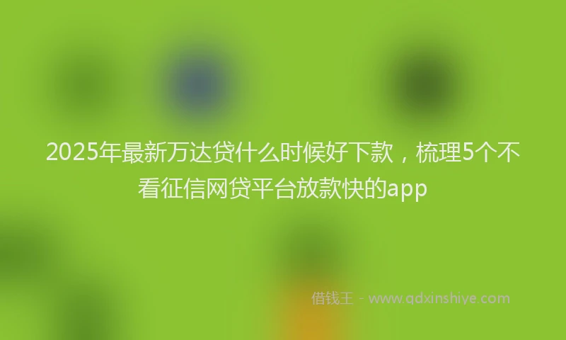 2025年最新万达贷什么时候好下款，梳理5个不看征信网贷平台放款快的app