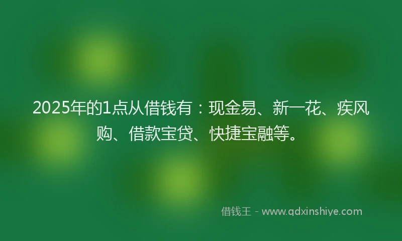 2025年的1点从借钱有：现金易、新一花、疾风购、借款宝贷、快捷宝融等。